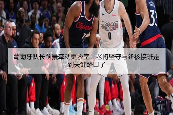 葡萄牙队长前景牵动更衣室，老将坚守与新核接班走到关键路口了